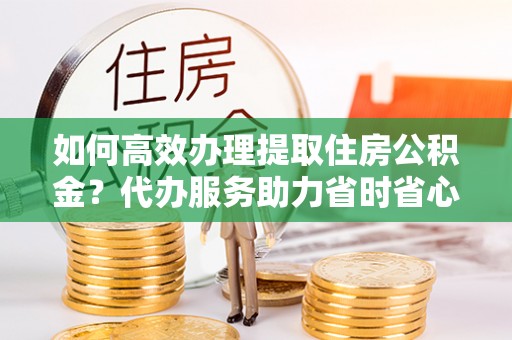 雁峰如何高效办理提取住房公积金？代办服务助力省时省心