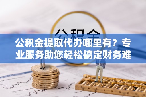 雁峰公积金提取代办哪里有？专业服务助您轻松搞定财务难题