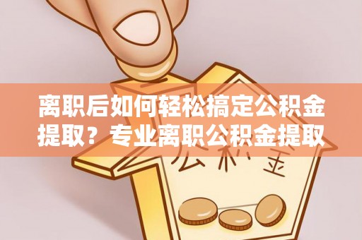 雁峰离职后如何轻松搞定公积金提取？专业离职公积金提取代办服务来帮你