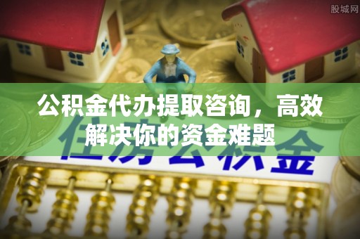 雁峰公积金代办提取咨询，高效解决你的资金难题