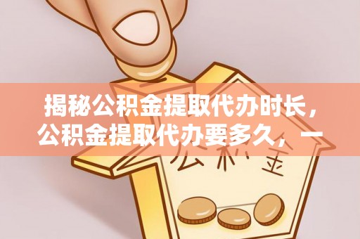 雁峰揭秘公积金提取代办时长，公积金提取代办要多久，一文读懂全流程
