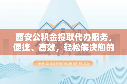 雁峰西安公积金提取代办服务，便捷、高效，轻松解决您的资金需求