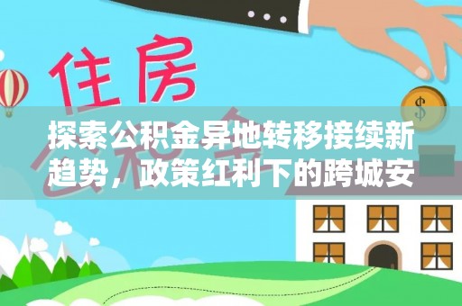 雁峰探索公积金异地转移接续新趋势，政策红利下的跨城安居梦想