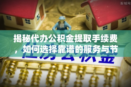 雁峰揭秘代办公积金提取手续费，如何选择靠谱的服务与节省成本