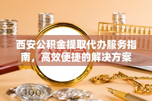 雁峰西安公积金提取代办服务指南，高效便捷的解决方案